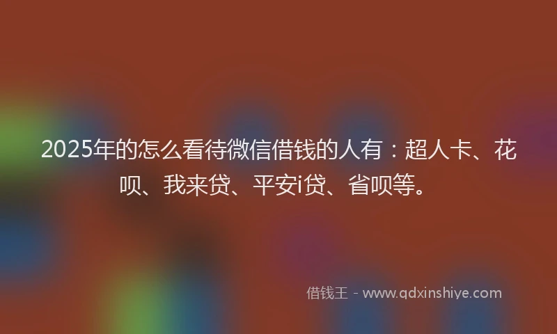 2025年的怎么看待微信借钱的人有：超人卡、花呗、我来贷、平安i贷、省呗等。