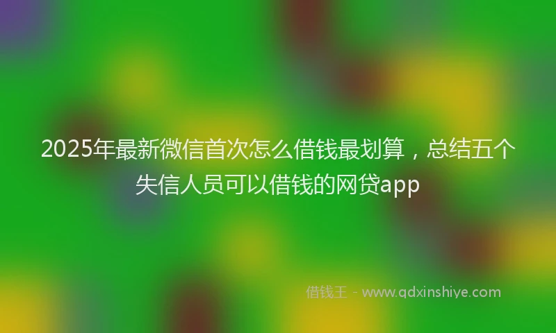 2025年最新微信首次怎么借钱最划算，总结五个失信人员可以借钱的网贷app