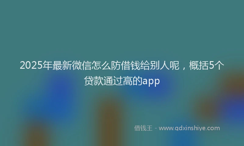 2025年最新微信怎么防借钱给别人呢，概括5个贷款通过高的app