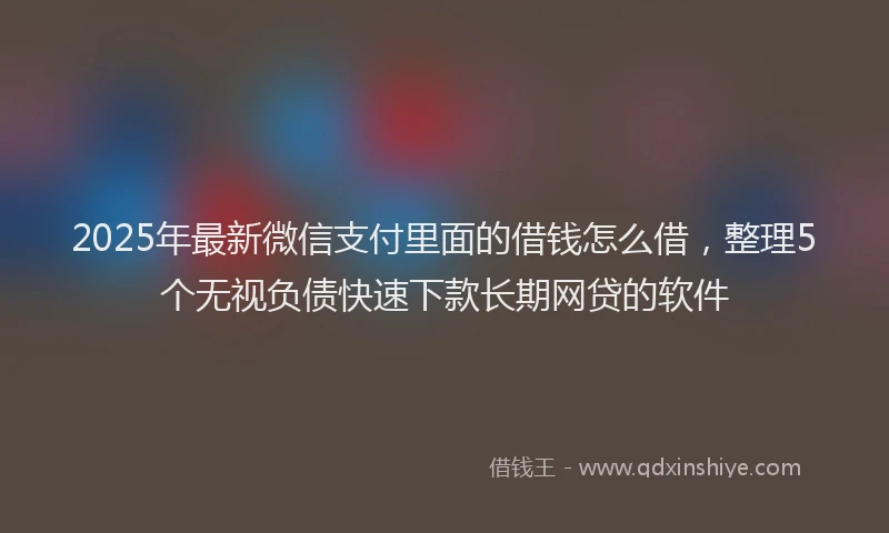 2025年最新微信支付里面的借钱怎么借，整理5个无视负债快速下款长期网贷的软件