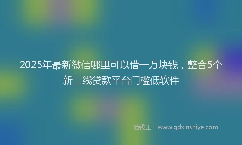 2025年最新微信哪里可以借一万块钱，整合5个新上线贷款平台门槛低软件