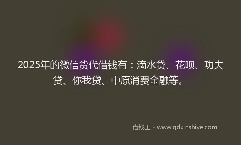 2025年的微信货代借钱有：滴水贷、花呗、功夫贷、你我贷、中原消费金融等。
