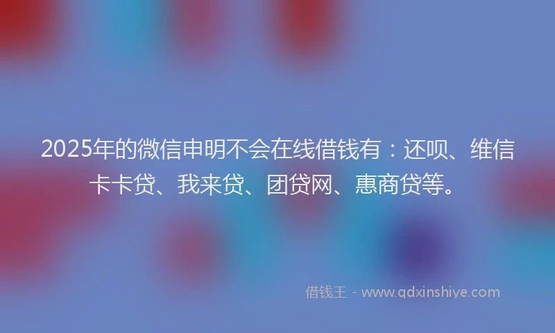 2025年的微信申明不会在线借钱有：还呗、维信卡卡贷、我来贷、团贷网、惠商贷等。