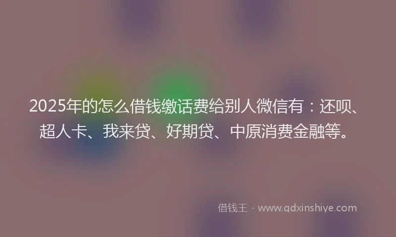 2025年的怎么借钱缴话费给别人微信有：还呗、超人卡、我来贷、好期贷、中原消费金融等。