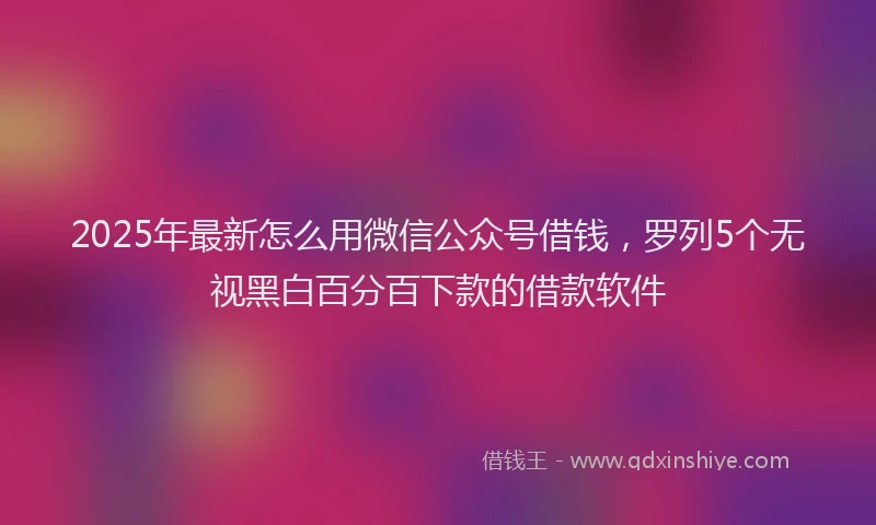 2025年最新怎么用微信公众号借钱，罗列5个无视黑白百分百下款的借款软件