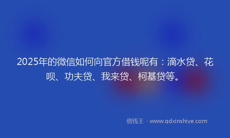 2025年的微信如何向官方借钱呢有：滴水贷、花呗、功夫贷、我来贷、柯基贷等。