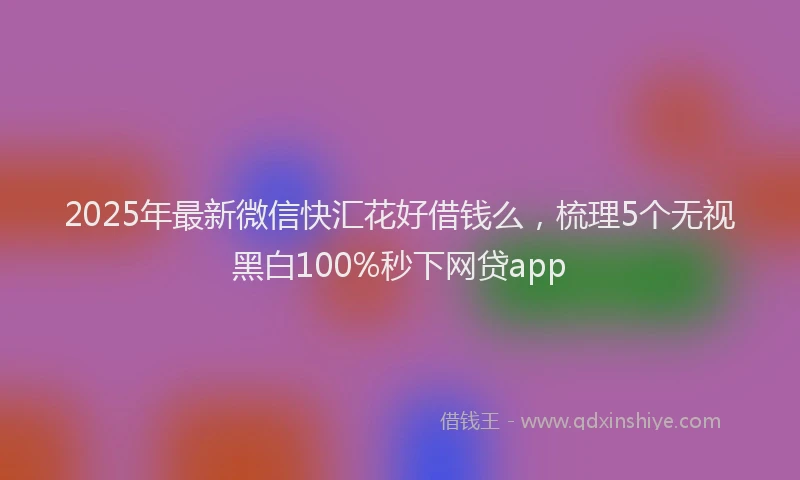 2025年最新微信快汇花好借钱么，梳理5个无视黑白100%秒下网贷app