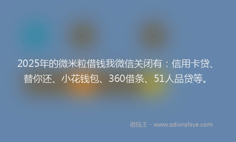 2025年的微米粒借钱我微信关闭有：信用卡贷、替你还、小花钱包、360借条、51人品贷等。