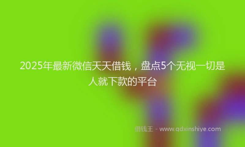 2025年最新微信天天借钱，盘点5个无视一切是人就下款的平台