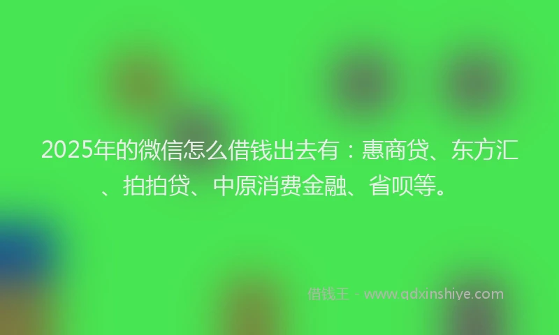 2025年的微信怎么借钱出去有：惠商贷、东方汇、拍拍贷、中原消费金融、省呗等。