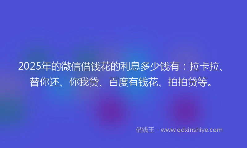 2025年的微信借钱花的利息多少钱有：拉卡拉、替你还、你我贷、百度有钱花、拍拍贷等。