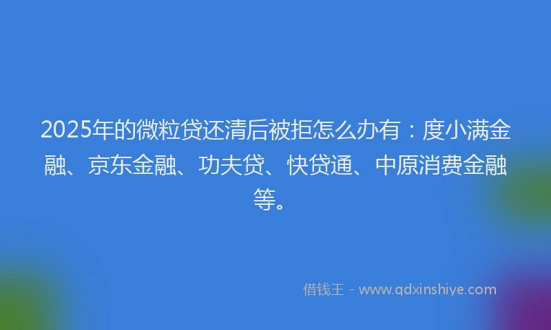 2025年的微粒贷还清后被拒怎么办有：度小满金融、京东金融、功夫贷、快贷通、中原消费金融等。