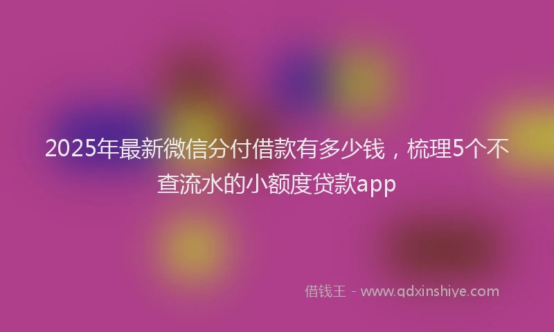 2025年最新微信分付借款有多少钱，梳理5个不查流水的小额度贷款app