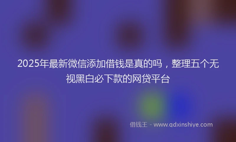 2025年最新微信添加借钱是真的吗，整理五个无视黑白必下款的网贷平台