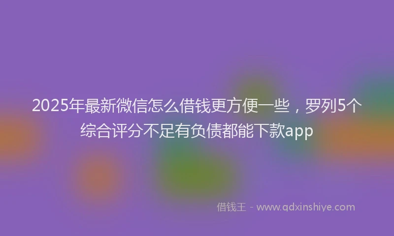 2025年最新微信怎么借钱更方便一些，罗列5个综合评分不足有负债都能下款app