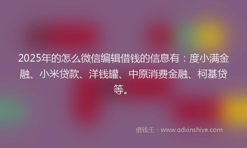 2025年的怎么微信编辑借钱的信息有：度小满金融、小米贷款、洋钱罐、中原消费金融、柯基贷等。