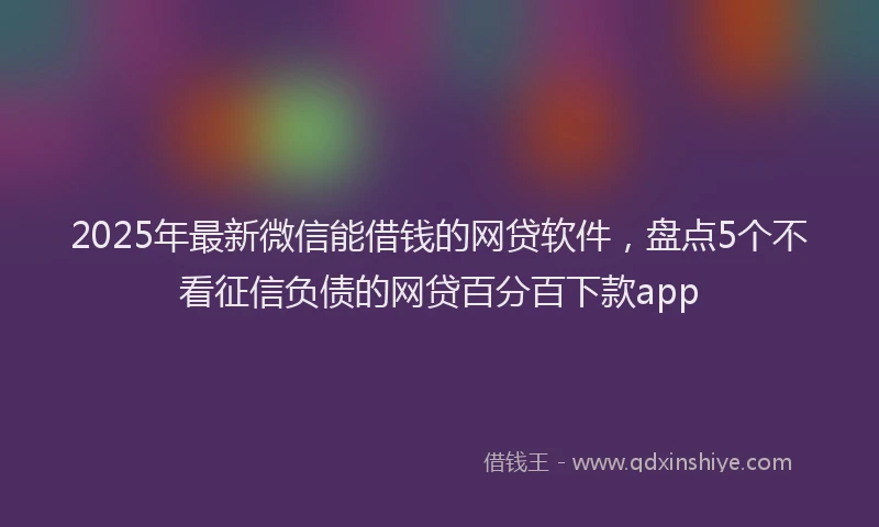 2025年最新微信能借钱的网贷软件，盘点5个不看征信负债的网贷百分百下款app