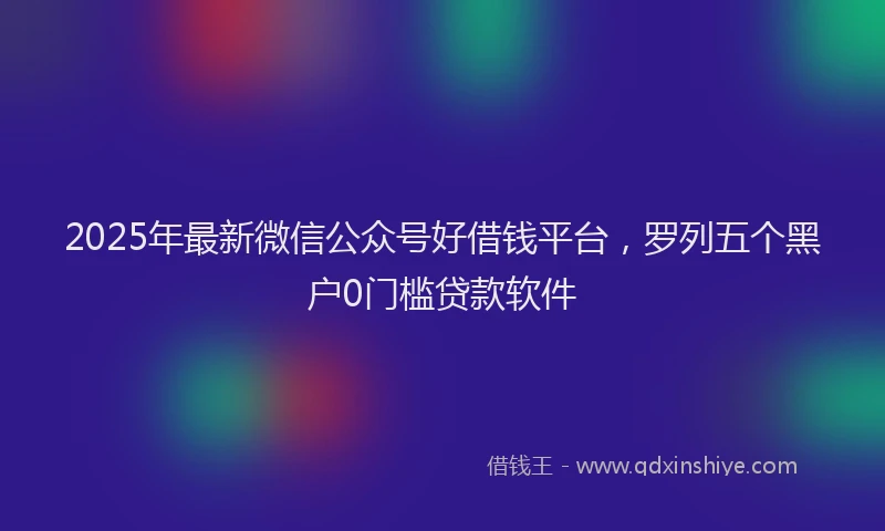 2025年最新微信公众号好借钱平台，罗列五个黑户0门槛贷款软件
