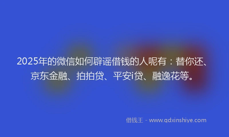2025年的微信如何辟谣借钱的人呢有：替你还、京东金融、拍拍贷、平安i贷、融逸花等。
