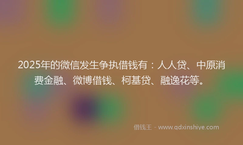 2025年的微信发生争执借钱有：人人贷、中原消费金融、微博借钱、柯基贷、融逸花等。