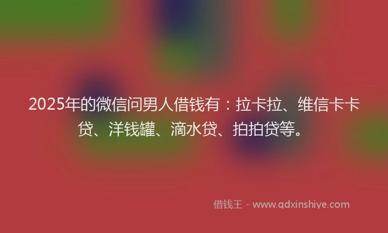 2025年的微信问男人借钱有：拉卡拉、维信卡卡贷、洋钱罐、滴水贷、拍拍贷等。