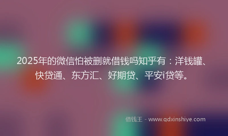 2025年的微信怕被删就借钱吗知乎有：洋钱罐、快贷通、东方汇、好期贷、平安i贷等。