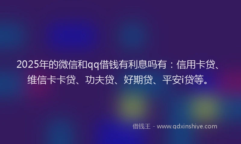 2025年的微信和qq借钱有利息吗有：信用卡贷、维信卡卡贷、功夫贷、好期贷、平安i贷等。
