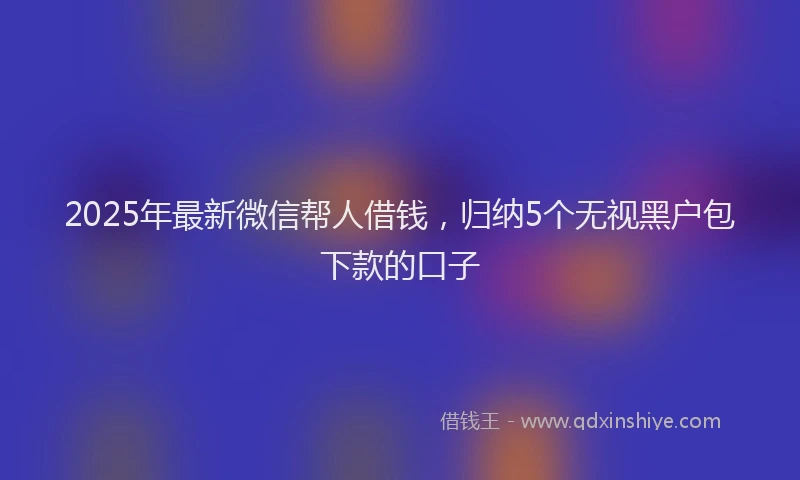 2025年最新微信帮人借钱，归纳5个无视黑户包下款的口子