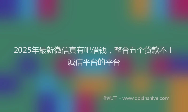 2025年最新微信真有吧借钱，整合五个贷款不上诚信平台的平台