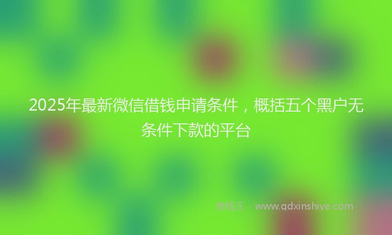 2025年最新微信借钱申请条件，概括五个黑户无条件下款的平台