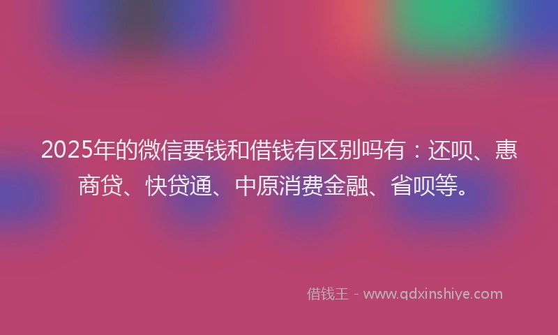 2025年的微信要钱和借钱有区别吗有：还呗、惠商贷、快贷通、中原消费金融、省呗等。