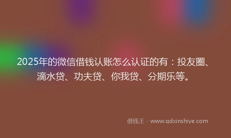 2025年的微信借钱认账怎么认证的有：投友圈、滴水贷、功夫贷、你我贷、分期乐等。