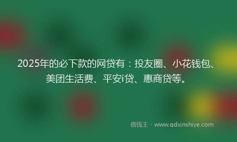 2025年的必下款的网贷有：投友圈、小花钱包、美团生活费、平安i贷、惠商贷等。