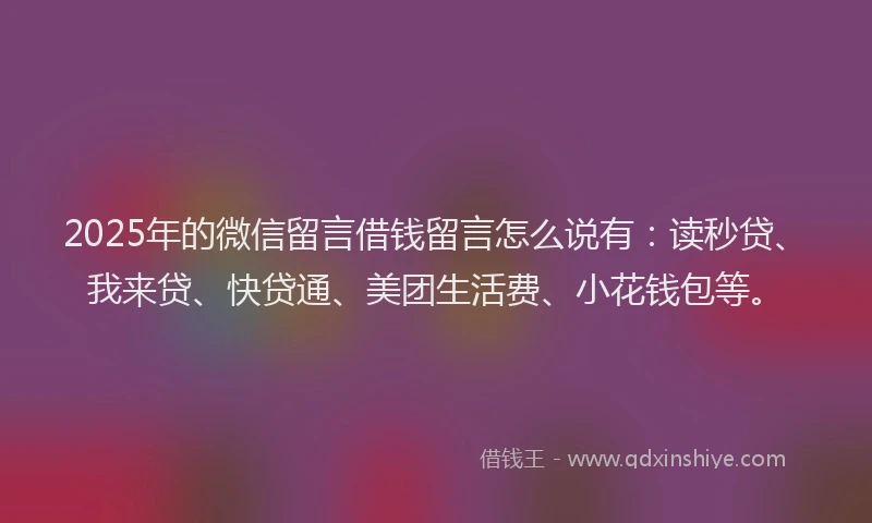 2025年的微信留言借钱留言怎么说有：读秒贷、我来贷、快贷通、美团生活费、小花钱包等。