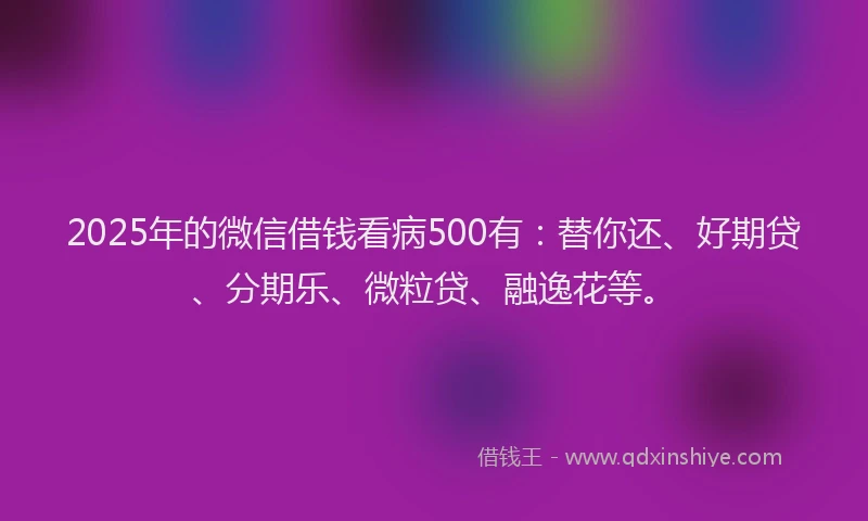 2025年的微信借钱看病500有：替你还、好期贷、分期乐、微粒贷、融逸花等。