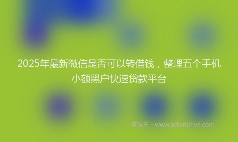2025年最新微信是否可以转借钱，整理五个手机小额黑户快速贷款平台