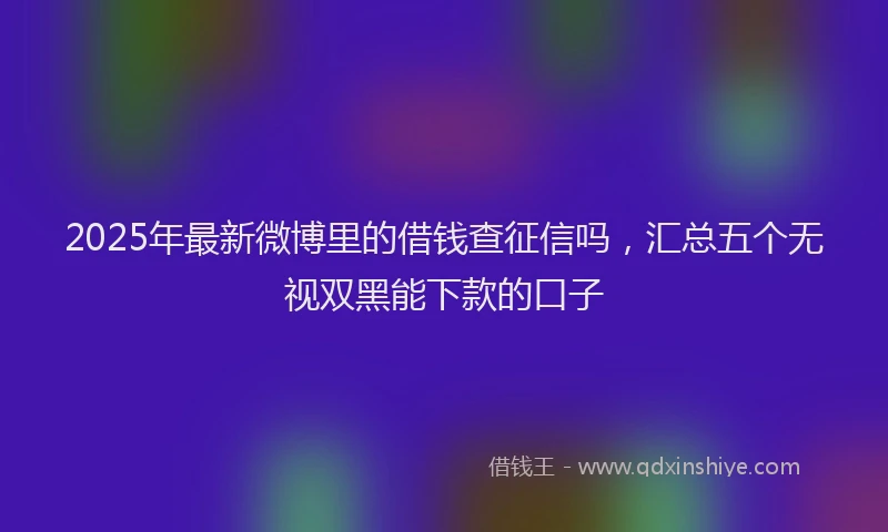 2025年最新微博里的借钱查征信吗，汇总五个无视双黑能下款的口子