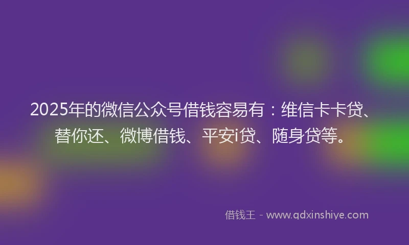 2025年的微信公众号借钱容易有：维信卡卡贷、替你还、微博借钱、平安i贷、随身贷等。