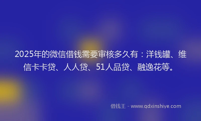 2025年的微信借钱需要审核多久有：洋钱罐、维信卡卡贷、人人贷、51人品贷、融逸花等。