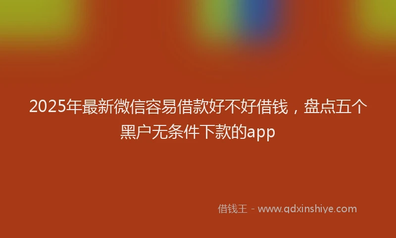 2025年最新微信容易借款好不好借钱，盘点五个黑户无条件下款的app