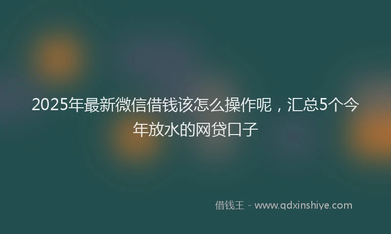 2025年最新微信借钱该怎么操作呢，汇总5个今年放水的网贷口子