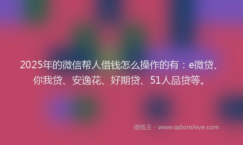 2025年的微信帮人借钱怎么操作的有：e微贷、你我贷、安逸花、好期贷、51人品贷等。