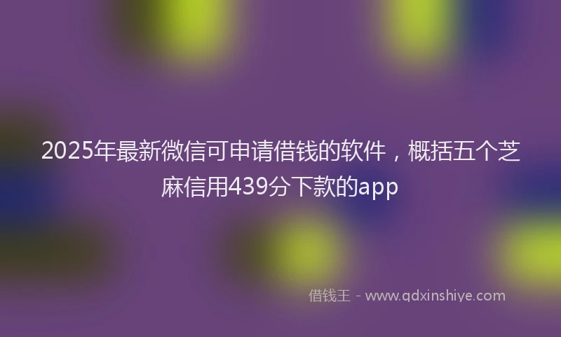 2025年最新微信可申请借钱的软件，概括五个芝麻信用439分下款的app