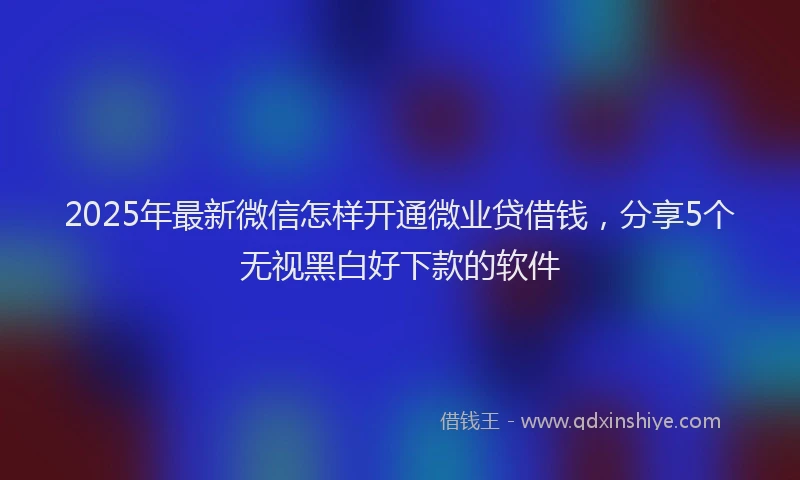 2025年最新微信怎样开通微业贷借钱，分享5个无视黑白好下款的软件