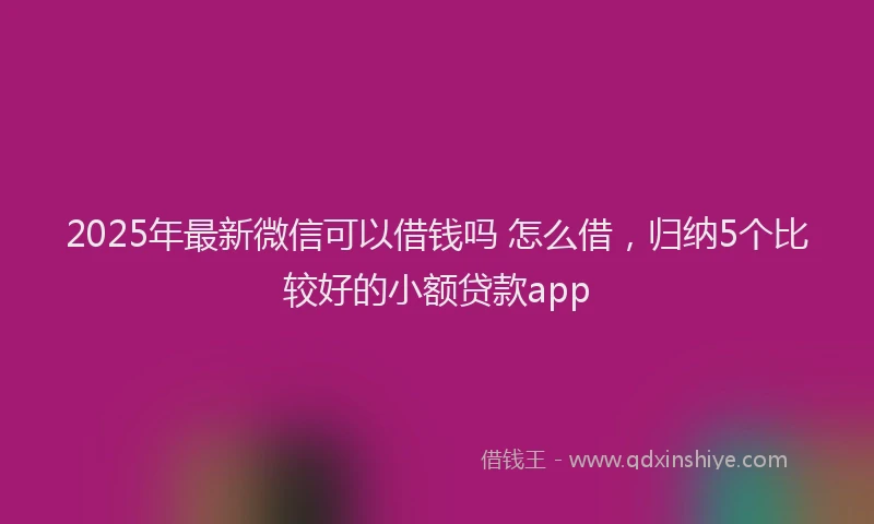 2025年最新微信可以借钱吗 怎么借，归纳5个比较好的小额贷款app