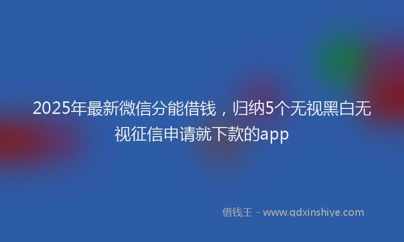 2025年最新微信分能借钱，归纳5个无视黑白无视征信申请就下款的app