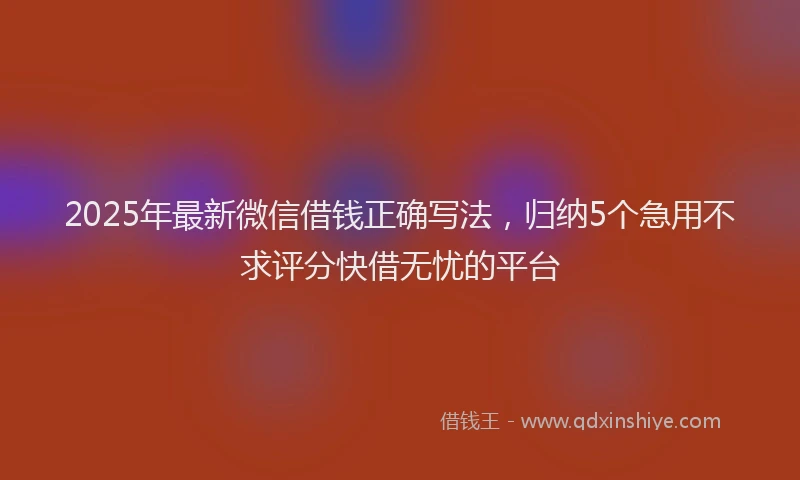 2025年最新微信借钱正确写法，归纳5个急用不求评分快借无忧的平台