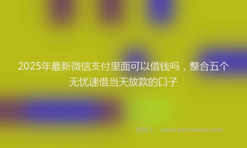 2025年最新微信支付里面可以借钱吗，整合五个无忧速借当天放款的口子