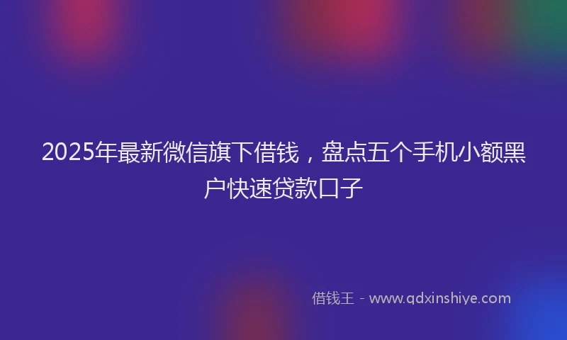 2025年最新微信旗下借钱，盘点五个手机小额黑户快速贷款口子
