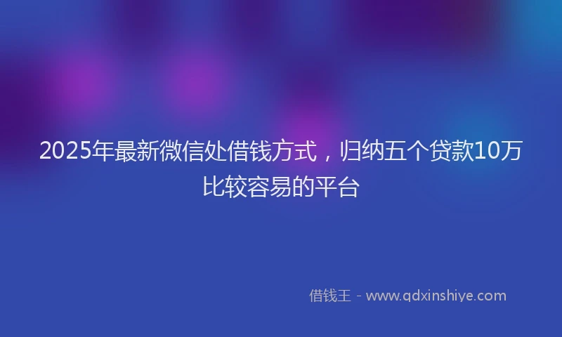 2025年最新微信处借钱方式，归纳五个贷款10万比较容易的平台